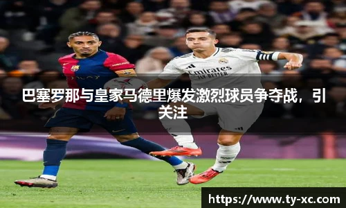 巴塞罗那与皇家马德里爆发激烈球员争夺战，引关注